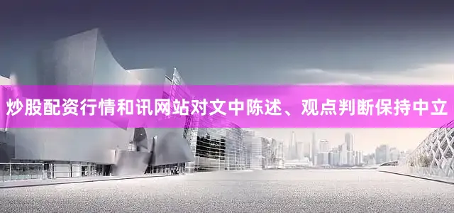 炒股配资行情和讯网站对文中陈述、观点判断保持中立
