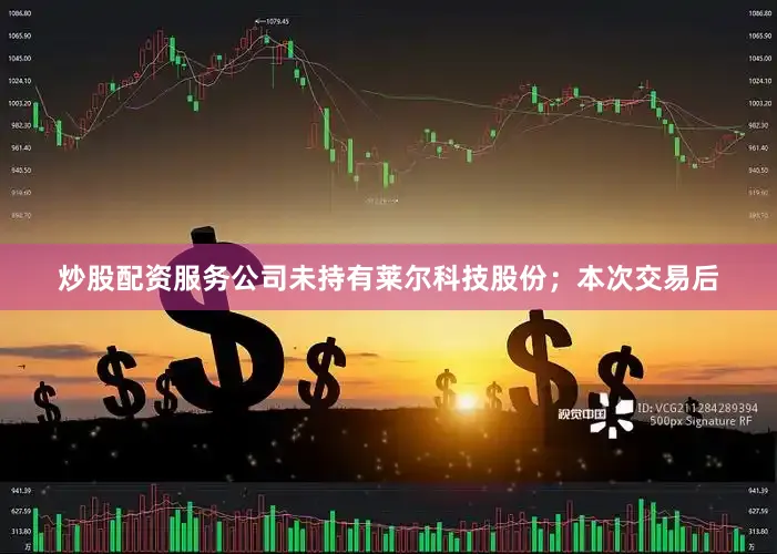 炒股配资服务公司未持有莱尔科技股份；本次交易后