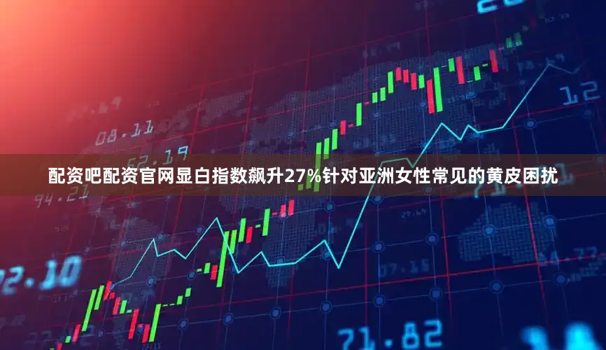 配资吧配资官网显白指数飙升27%针对亚洲女性常见的黄皮困扰