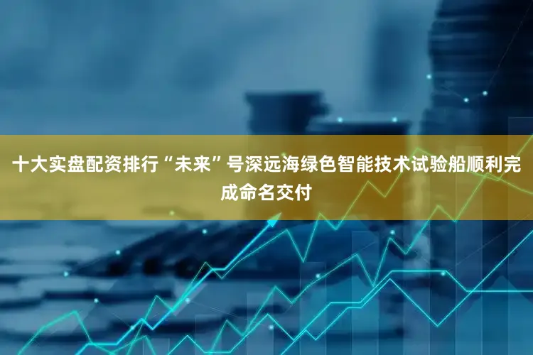 十大实盘配资排行“未来”号深远海绿色智能技术试验船顺利完成命名交付