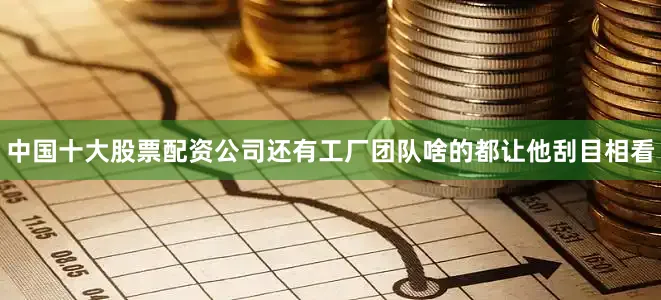 中国十大股票配资公司还有工厂团队啥的都让他刮目相看