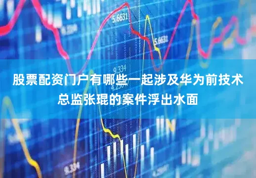 股票配资门户有哪些一起涉及华为前技术总监张琨的案件浮出水面