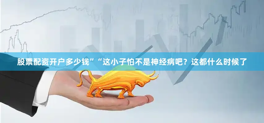 股票配资开户多少钱”“这小子怕不是神经病吧？这都什么时候了