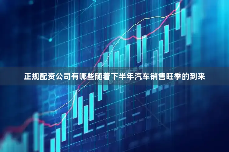 正规配资公司有哪些随着下半年汽车销售旺季的到来